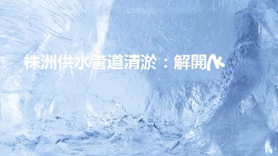 株洲供水管道清淤：解開(kāi)城市血脈的秘密！
